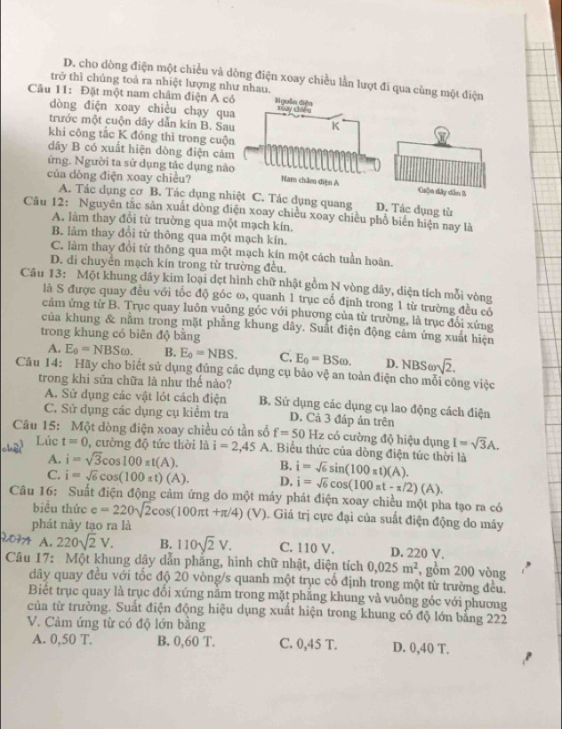 D. cho dòng điện một chiều và dòng điện xoay chiều lằn lượt đi qua cùng một điện
trở thì chúng toà ra nhiệt lượng như nhau.
Câu 11: Đặt một nam châm điện A có
dòng điện xoay chiều chạy qua
trước một cuộn dây dẫn kín B. Sau
khi công tắc K đóng thì trong cuộn
dây B có xuất hiện dòng điện cảm
ứng. Người ta sử dụng tác dụng nàoCuộn dây dân B
của dòng điện xoay chiều?
A. Tác dụng cơ B. Tác dụng nhiệt C. Tác dụng quang D. Tác dụng từ
Cầu 12: Nguyên tắc sản xuất dòng điện xoay chiều xoay chiều phổ biến hiện nay là
A. làm thay đổi từ trường qua một mạch kín.
B. làm thay đổi từ thông qua một mạch kín.
C. làm thay đổi từ thông qua một mạch kín một cách tuần hoàn.
D. di chuyển mạch kín trong từ trường đều.
Câu 13: Một khung dây kim loại đẹt hình chữ nhật gồm N vòng dây, diện tích mỗi vòng
là S được quay đều với tốc độ góc ω, quanh 1 trục cổ định trong 1 từ trường đều có
cảm ứng từ B. Trục quay luôn vuông góc với phương của từ trường, là trục đổi xứng
của khung & nằm trong mặt phẳng khung dây. Suất điện động cảm ứng xuất hiện
trong khung có biên độ bằng
A. E_0=NBSomega . B. E_0=NBS. C, E_0=BSomega . D. NBSomega sqrt(2).
Câu 14: Hãy cho biết sử dụng đúng các dụng cụ bảo vệ an toàn điện cho mỗi công việc
trong khi sữa chữa là như thế nào?
A. Sử dụng các vật lót cách điện B. Sử dụng các dụng cụ lao động cách điện
C. Sử dụng các dụng cụ kiểm tra D. Cả 3 đáp án trên
Câu 15: Một dòng điện xoay chiều có tần số f=50 Hz 2 có cường độ hiệu dụng I=sqrt(3)A.
Lúc t=0 , cường độ tức thời là i=2,45 A. Biểu thức của dòng điện tức thời là
A. i=sqrt(3)cos 100π t(A). B. i=sqrt(6)sin (100π t)(A).
C. i=sqrt(6)cos (100π t) d A). D, i=sqrt(6)cos (100π t-π /2)(A).
Câu 16: Suất điện động cảm ứng do một máy phát điện xoay chiều một pha tạo ra có
biểu thức e=220sqrt(2)cos (100π t+π /4)(V). Giá trị cực đại của suất điện động do máy
phát này tạo ra là
A. 220sqrt(2)V. B. 110sqrt(2)V. C. 110 V. D. 220 V.
Câu 17: Một khung dây dẫn phẳng, hình chữ nhật, diện tích 0,025m^2 , gồm 200 vòng
dây quay đều với tốc độ 20 vòng/s quanh một trục cổ định trong một từ trường đều.
Biết trục quay là trục đổi xứng nằm trong mặt phăng khung và vuông góc với phương
của từ trường. Suất điện động hiệu dụng xuất hiện trong khung có độ lớn bằng 222
V. Cảm ứng từ có độ lớn bằng
A. 0,50 T. B. 0,60 T. C. 0,45 T. D. 0,40 T.