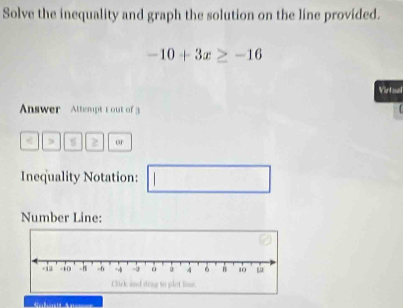 Solve the inequality and graph the solution on the line provided.
-10+3x≥ -16
Virtual 
Answer Allempt r out of 
, 2 or 
Inequality Notation: 
Number Line: 
Salmit Ant