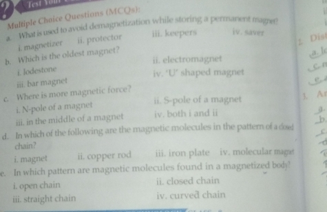 Test Yom 
Multiple Choice Questions (MCQs): 

a. What is used to avoid demagnetization while storing a permanent magre? 
1 Dist 
i. magnetizer ii. protector iii. keepers iv. saver 
b. Which is the oldest magnet? 
a. Ic 
ii. electromagnet 
i. lodestone 
c. n 
iv. ‘U’ shaped magnet 
iii. bar magnet 
e 
c. Where is more magnetic force? 
i. N-pole of a magnet ii. S-pole of a magnet 3. Ar 
iii. in the middle of a magnet iv. both i and ii a. 
b. 
d. In which of the following are the magnetic molecules in the pattern of a dosed c 
chain? 
i. magnet ii. copper rod iii. iron plate iv. molecular magat 
e. In which pattern are magnetic molecules found in a magnetized body? 
i. open chain ii. closed chain 
iii. straight chain iv. curved chain