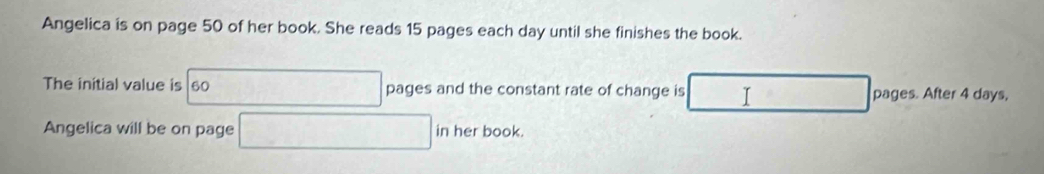 Angelica is on page 50 of her book. She reads 15 pages each day until she finishes the book. 
The initial value is 60 15+7=  1/2  pages and the constant rate of change is I pages. After 4 days, 
Angelica will be on page □ in her book.