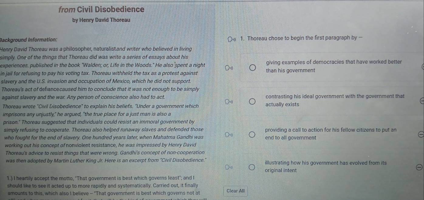 from Civil Disobedience 
by Henry David Thoreau 
Background Information: 1. Thoreau chose to begin the first paragraph by — 
Henry David Thoreau was a philosopher, naturalistand writer who believed in living 
simply. One of the things that Thoreau did was write a series of essays about his 
experiences, published in the book "Walden; or, Life in the Woods." He also pent a night giving examples of democracies that have worked better 
in jail for refusing to pay his voting tax. Thoreau withheld the tax as a protest against than his government 
slavery and the U.S. invasion and occupation of Mexico, which he did not support. 
Thoreau's act of defiancecaused him to conclude that it was not enough to be simply 
against slavery and the war. Any person of conscience also had to act. contrasting his ideal government with the government that 
Thoreau wrote "Civil Disobedience" to explain his beliefs. "Under a government which actually exists 
imprisons any unjustly," he argued, "the true place for a just man is also a 
prison." Thoreau suggested that individuals could resist an immoral government by 
simply refusing to cooperate. Thoreau also helped runaway slaves and defended those providing a call to action for his fellow citizens to put an 
who fought for the end of slavery. One hundred years later, when Mahatma Gandhi was end to all government 
working out his concept of nonviolent resistance, he was impressed by Henry David 
Thoreau's advice to resist things that were wrong. Gandhi's concept of non-cooperation 
was then adopted by Martin Luther King Jr. Here is an excerpt from "Civil Disobedience." illustrating how his government has evolved from its 
original intent 
1.) I heartily accept the motto, "That government is best which governs least"; and I 
should like to see it acted up to more rapidly and systematically. Carried out, it finally 
amounts to this, which also I believe -- "That government is best which governs not at Clear All