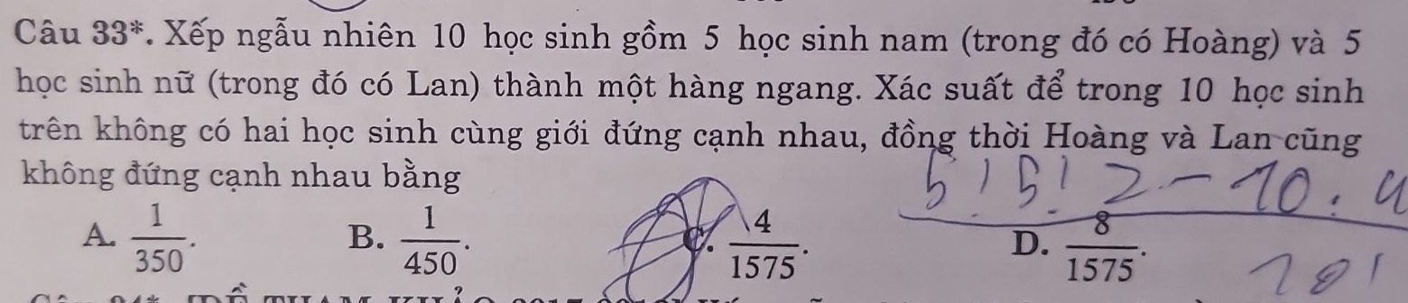 Câu 33^*. Xếp ngẫu nhiên 10 học sinh gồm 5 học sinh nam (trong đó có Hoàng) và 5
học sinh nữ (trong đó có Lan) thành một hàng ngang. Xác suất để trong 10 học sinh
krên không có hai học sinh cùng giới đứng cạnh nhau, đồng thời Hoàng và Lan cũng
không đứng cạnh nhau bằng
A.  1/350 .  1/450 .  4/1575 .  8/1575 . 
B.
D.