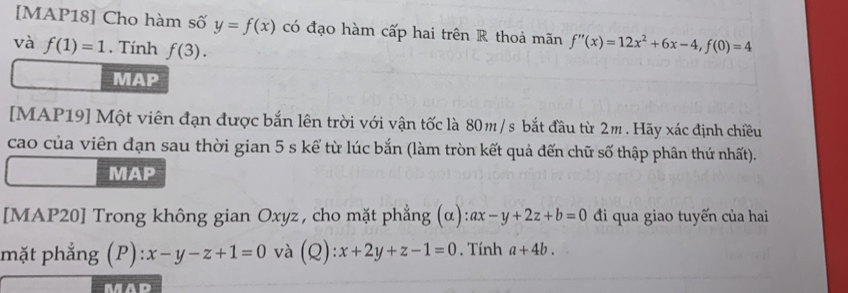 [MAP18] Cho hàm số y=f(x) có đạo hàm cấp hai trên R thoả mãn f''(x)=12x^2+6x-4, f(0)=4
và f(1)=1. Tính f(3). 
MAP 
[MAP19] Một viên đạn được bắn lên trời với vận tốc là 80m / s bắt đầu từ 2m. Hãy xác định chiều 
cao của viên đạn sau thời gian 5 s kể từ lúc bắn (làm tròn kết quả đến chữ số thập phân thứ nhất). 
MAP 
[MAP20] Trong không gian Oxyz , cho mặt phẳng (α) ax-y+2z+b=0 đi qua giao tuyến của hai 
mặt phẳng (P): x-y-z+1=0 và (Q):x+2y+z-1=0. Tính a+4b.