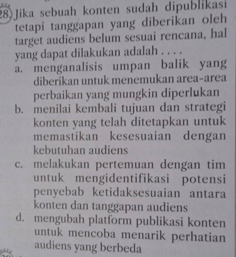 Jika sebuah konten sudah dipublikasi
tetapi tanggapan yang diberikan oleh 
target audiens belum sesuai rencana, hal
yang dapat dilakukan adalah . . . .
a. menganalisis umpan balik yang
diberikan untuk menemukan area-area
perbaikan yang mungkin diperlukan
b. menilai kembali tujuan dan strategi
konten yang telah ditetapkan untuk
memastikan kesesuaian dengan
kebutuhan audiens
c. melakukan pertemuan dengan tim
untuk mengidentifikasi potensi
penyebab ketidaksesuaian antara
konten dan tanggapan audiens
d. mengubah platform publikasi konten
untuk mencoba menarik perhatian
audiens yang berbeda