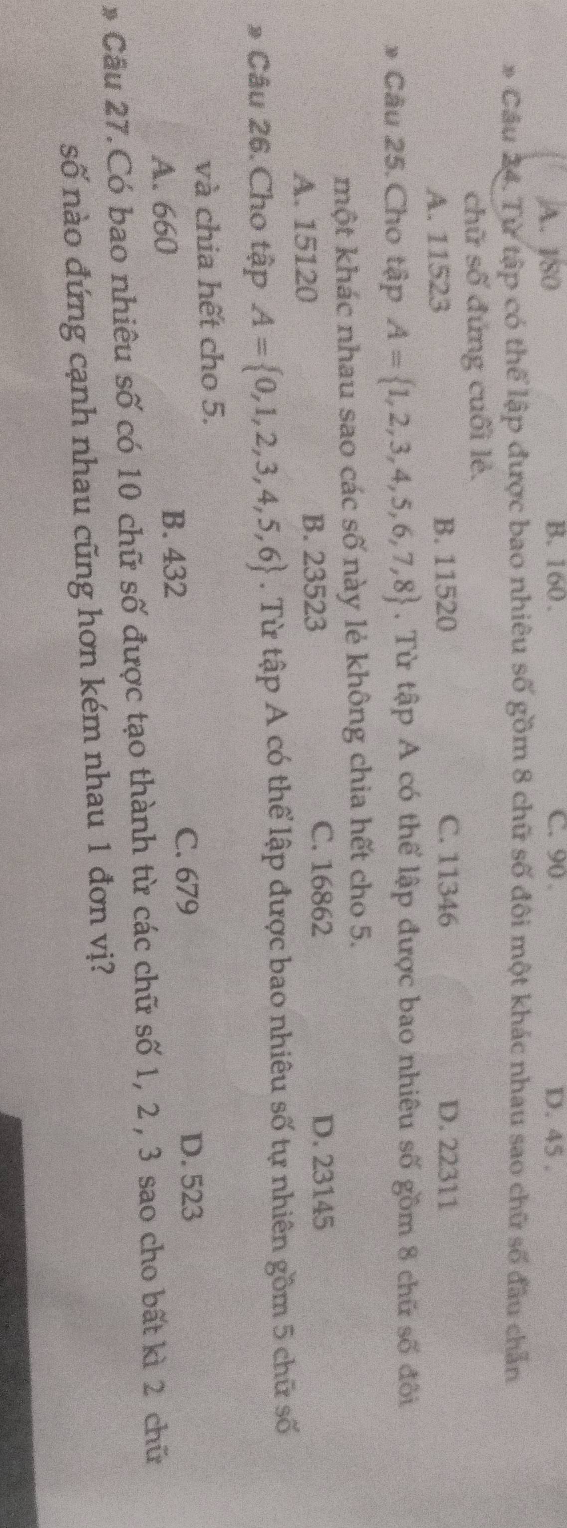 A. 180 B. 160. C. 90. D. 45.
* Câu 24. Từ tập có thể lập được bao nhiêu số gồm 8 chữ số đôi một khác nhau sao chữ số đầu chẵn
chữ số đứng cuối lẻ.
A. 11523 B. 11520 C. 11346 D. 22311
* Câu 25. Cho tập A= 1,2,3,4,5,6,7,8 , Từ tập A có thể lập được bao nhiêu số gồm 8 chữ số đôi
một khác nhau sao các số này lẻ không chia hết cho 5.
C. 16862
A. 15120
B. 23523 D. 23145
* Câu 26. Cho tập A= 0,1,2,3,4,5,6. Từ tập A có thể lập được bao nhiêu số tự nhiên gồm 5 chữ số
và chia hết cho 5.
C. 679 D. 523
A. 660
B. 432
* Câu 27.Có bao nhiêu số có 10 chữ số được tạo thành từ các chữ số 1, 2 , 3 sao cho bất kì 2 chữ
số nào đứng cạnh nhau cũng hơn kém nhau 1 đơn vị?