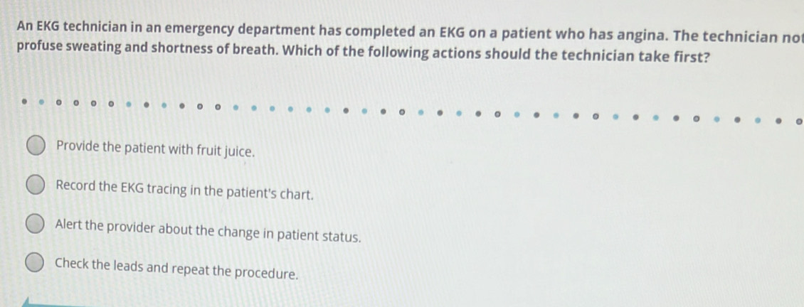 An EKG technician in an emergency department has completed an EKG on a patient who has angina. The technician not
profuse sweating and shortness of breath. Which of the following actions should the technician take first?
Provide the patient with fruit juice.
Record the EKG tracing in the patient's chart.
Alert the provider about the change in patient status.
Check the leads and repeat the procedure.