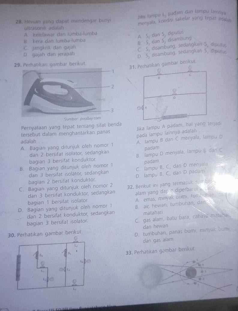 Jik lampu L, pađam dan lampu lainnya
28. Hewan yang dapat mendengar buny menyala, kondisi sakelar yang tepat adalan
ultrasonik adálah
A. kelelawar dan lumba-lumba
A S, dan S_2 diputus
8 kera dan lumba-łumba
B: S, dan S, disambung
C. jangkrik dan gajah
D. gajah dan jerapah C. S, disambung, sedangkan 5. diputus
D. S, disambung, sedangkan S, dipurus
29. Perhatikan gambar berkut
31. Perhatikan gambar berikut
C
0
。
A
Pernyataan yang tepat tentang sifat benda
tersebut dalam menghantarkan panas Jika lampu A padam, hal yang terjad
pada lampu lainnya adalah .
adalah
A. Bagian yang ditunjuk oleh nomor 1 A. lampu B dan C menyala, lampu D
dan 2 bersifat isolator, sedangkan padam
bagian 3 bersifat konduktor. B. lampu D menyala, lampù B dan C
B. Bagian yang ditunjuk oleh nomor 1 padam
dan 3 bersifat isolator, sedangkan C. lampu B, C, dan D menyala
bagian 2 bersifat konduktor. D. lampu B, C, dan D padam
C. Bagian yang ditunjuk oleh nomor 2 32. Berikut ini yang termasuk sumber
dan 3 bersifat konduktor, sedangkan alam yang dapet diperbarui andten
bagian 1 bersifat isolator
A. emas, minyak bumi, tumbuhan, dad an
D. Bagian yang ditunjuk oleh nomor 1 B. air, hewan, tumbuhan, dam  hav
dan 2 bersifat konduktor, sedangkan matahari
bagian 3 bersifat isolator.
C. gas alam, batu bara, cahaya mataban,
30. Perhatikan gambar berikut dan hewan
D. tumbuhan, panas bumi, minyak bum
dan gas alam
33. Perhatikan gambar berikut.
 
φ 2