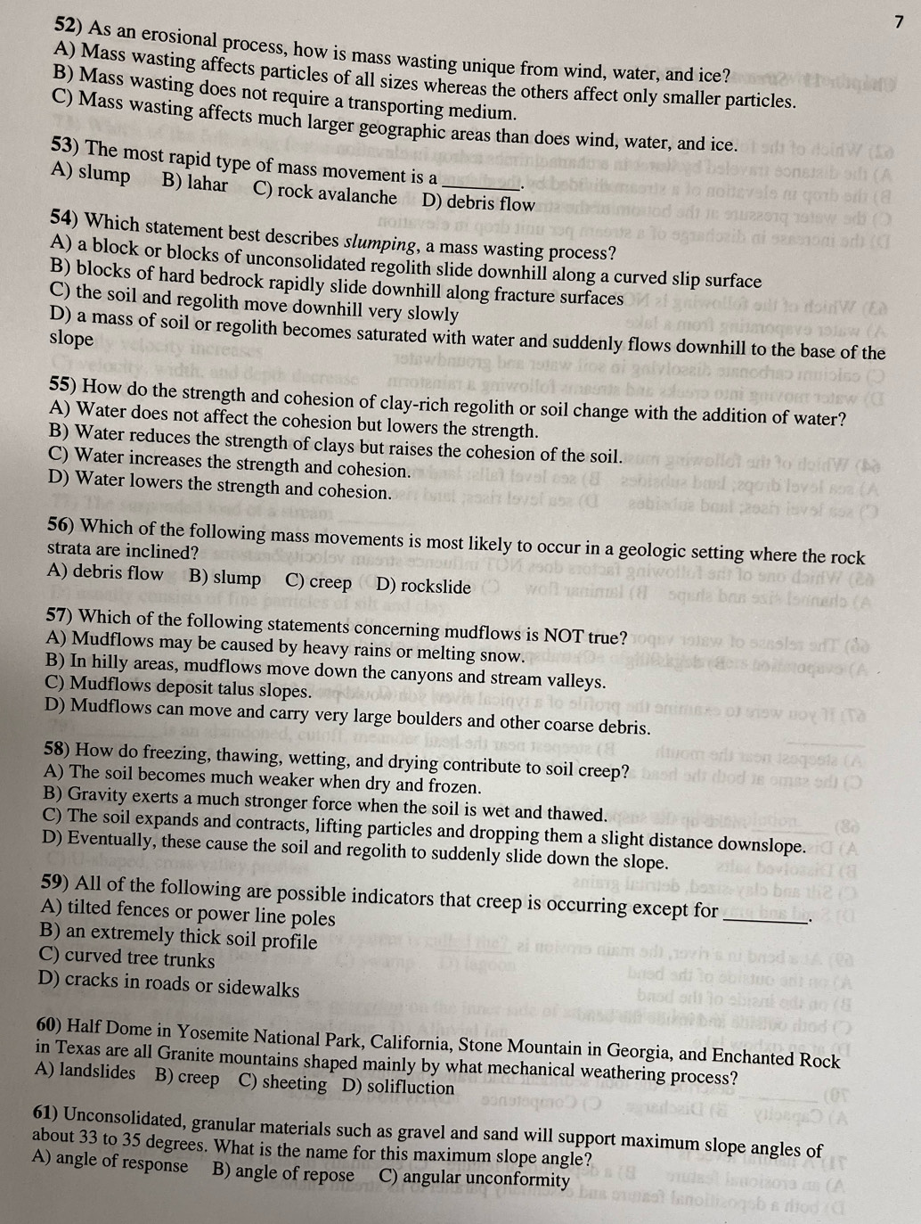 7
52) As an erosional process, how is mass wasting unique from wind, water, and ice?
A) Mass wasting affects particles of all sizes whereas the others affect only smaller particles.
B) Mass wasting does not require a transporting medium.
C) Mass wasting affects much larger geographic areas than does wind, water, and ice.
53) The most rapid type of mass movement is a
A) slump B) lahar C) rock avalanche D) debris flow
54) Which statement best describes slumping, a mass wasting process?
A) a block or blocks of unconsolidated regolith slide downhill along a curved slip surface
B) blocks of hard bedrock rapidly slide downhill along fracture surfaces
C) the soil and regolith move downhill very slowly
D) a mass of soil or regolith becomes saturated with water and suddenly flows downhill to the base of the
slope
55) How do the strength and cohesion of clay-rich regolith or soil change with the addition of water?
A) Water does not affect the cohesion but lowers the strength.
B) Water reduces the strength of clays but raises the cohesion of the soil.
C) Water increases the strength and cohesion.
D) Water lowers the strength and cohesion.
56) Which of the following mass movements is most likely to occur in a geologic setting where the rock
strata are inclined?
A) debris flow B) slump C) creep D) rockslide
57) Which of the following statements concerning mudflows is NOT true?
A) Mudflows may be caused by heavy rains or melting snow.
B) In hilly areas, mudflows move down the canyons and stream valleys.
C) Mudflows deposit talus slopes.
D) Mudflows can move and carry very large boulders and other coarse debris.
58) How do freezing, thawing, wetting, and drying contribute to soil creep?
A) The soil becomes much weaker when dry and frozen.
B) Gravity exerts a much stronger force when the soil is wet and thawed.
C) The soil expands and contracts, lifting particles and dropping them a slight distance downslope.
D) Eventually, these cause the soil and regolith to suddenly slide down the slope.
59) All of the following are possible indicators that creep is occurring except for
A) tilted fences or power line poles
_
B) an extremely thick soil profile
C) curved tree trunks
D) cracks in roads or sidewalks
60) Half Dome in Yosemite National Park, California, Stone Mountain in Georgia, and Enchanted Rock
in Texas are all Granite mountains shaped mainly by what mechanical weathering process?
A) landslides B) creep C) sheeting D) solifluction
61) Unconsolidated, granular materials such as gravel and sand will support maximum slope angles of
about 33 to 35 degrees. What is the name for this maximum slope angle?
A) angle of response B) angle of repose C) angular unconformity