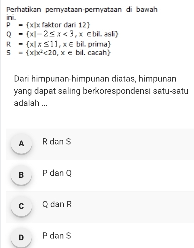 Perhatikan pernyataan-pernyataan di bawah
ini.
P= x|x faktor dari 12 2
Q= x|-2≤ x<3,x∈ bil. asli
R= x|x≤ 11,x∈ bil . prima
S= x|x^2<20,x∈ bil. 、 c: acah
Dari himpunan-himpunan diatas, himpunan
yang dapat saling berkorespondensi satu-satu
adalah ...
A R dan S
B P dan Q
c Q dan R
D P dan S