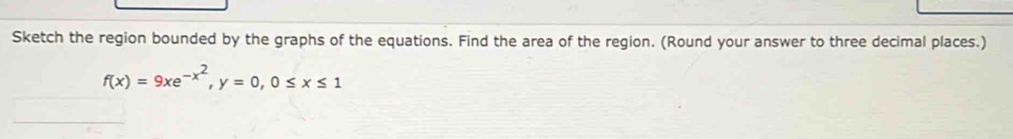 Sketch the region bounded by the graphs of the equations. Find the area of the region. (Round your answer to three decimal places.)
f(x)=9xe^(-x^2), y=0, 0≤ x≤ 1
