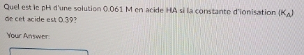 Quel est le pH d'une solution 0.061 M en acide HA si la constante d'ionisation (K_A)
de cet acide est 0.39? 
Your Answer: