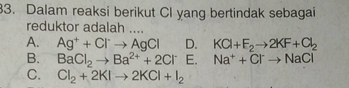 Dalam reaksi berikut Cl yang bertindak sebagai
reduktor adalah ....
A. Ag^++Cl^-to AgCl D. KCl+F_2to 2KF+Cl_2
B. BaCl_2to Ba^(2+)+2Cl^- E. Na^++Cl^-to NaCl
C. Cl_2+2KIto 2KCl+I_2