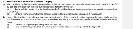 Traiter les deux questions suivantes. (20 pts) 
1- Maritza, élève de Secondaire IV, dispose de trois (3) condensateurs de capacités respectives distinctes C_1, C_2 n C_3
qu'elle décide d'associer en série aux bornes d'une tension continue UH. 
a) Quelle relation existe-t-il entre les charges d D I et Qy prises par les condensateurs de capacités respectives
C_1, C_2atC_5? 
b)Ecrire la formule permettant de calculer la capacité du condensateur équivalent à l'association. 
2- Henry, élève de Secondaire IV, enroule quelques spères d'un fil de cuivre autour d'un noyau de fer doux. Il relie ensuite 
les extrémités du fil aux bornes d'une pile. Il constate dès lors que le noyau acquiert la propriété d'attirer des petits 
clous . 
a) Quel est ce dispositif que Henry vient de tabriquer ? 
b)Faire un schéma, puis écrire la formule permettant de calculer la force portante du dispositif.