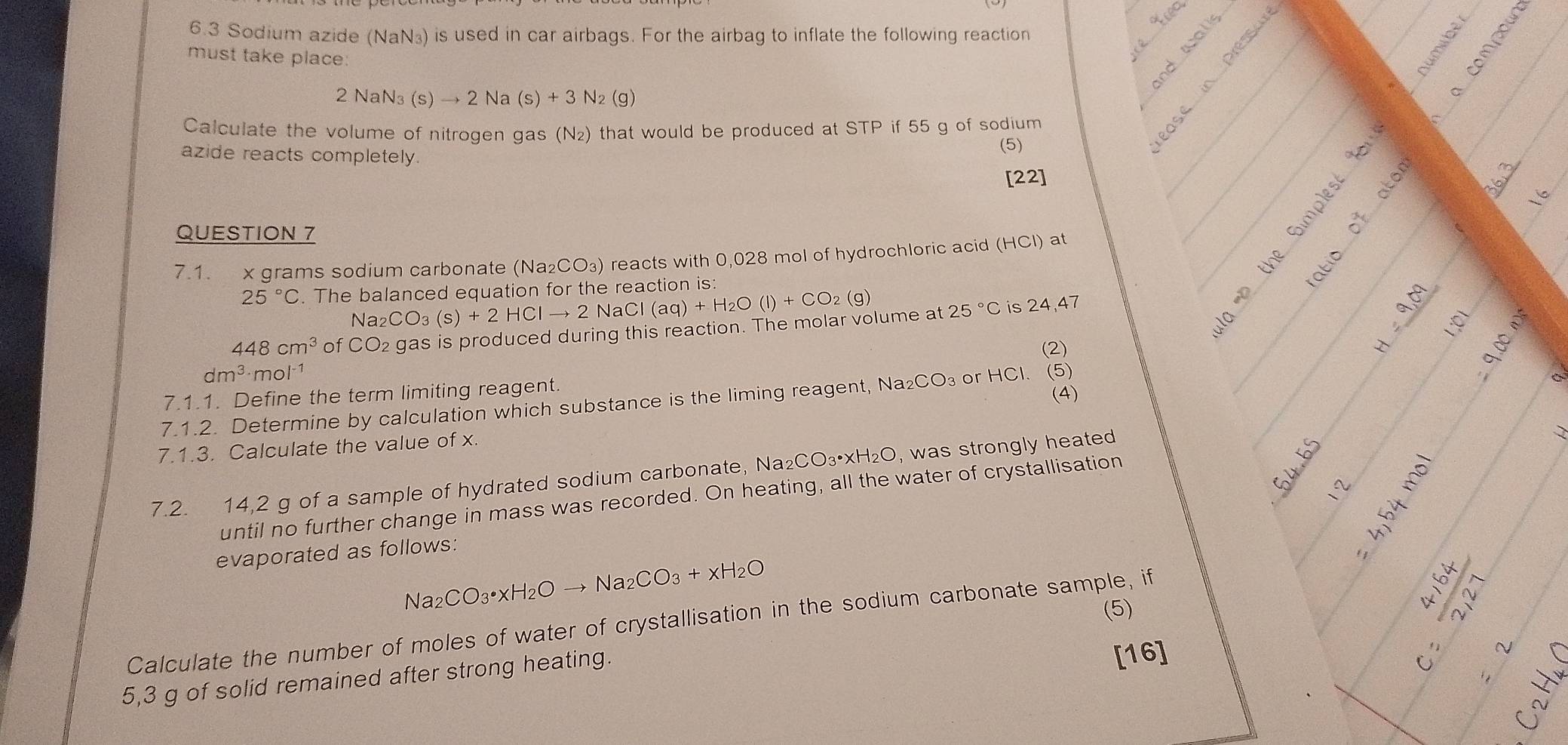 cec
6.3 Sodium azide (NaN₃) is used in car airbags. For the airbag to inflate the following reaction
must take place:
2 NaN₃ (s)to 2Na(s)+3N_2 (g)
Calculate the volume of nitrogen gas (N₂) that would be produced at STP if 55 g of sodium
azide reacts completely.
(5)
[22]

36
QUESTION 7
7.1. x grams sodium carbonate (Na_2CO_3) reacts with 0,028 mol of hydrochloric acid (HCI) ) at
ō g
25°C. The balanced equation for the reaction is:
2CO_3(s)+2HClto 2NaCl(aq)+H_2O(l)+CO_2(g)
448cm^3 of CO2 gas is produced during this reaction. The molar volume at 25°C is 24,47
(2)
t= 4/5 t=frac S x° M
dm^(3.) mol¹
7.1.1. Define the term limiting reagent.
(4)
7.1.2. Determine by calculation which substance is the liming reagent, Nas _2CO_3 or HCl. (5)
7.1.3. Calculate the value of x.
7.2. 14,2 g of a sample of hydrated sodium carbonate, Na₂CO₃•xH _2C , was strongly heated
64 frac 2
until no further change in mass was recorded. On heating, all the water of crystallisation
h
evaporated as follows:
Na_2CO_3· xH_2Oto Na_2CO_3+xH_2O
(5)
Calculate the number of moles of water of crystallisation in the sodium carbonate sample, if
5,3 g of solid remained after strong heating.
[16]
beginarrayr 4,4x6,4 when x^2+2x+1 w^2 w^2+2x+1 when x^2+2x+1 when when x^2+2x+1 when y^2+1 when x+1 when y
 7/64 