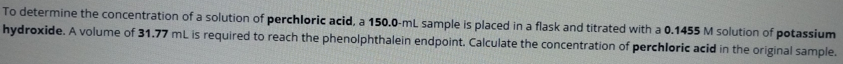 To determine the concentration of a solution of perchloric acid, a 150.0-mL sample is placed in a flask and titrated with a 0.1455 M solution of potassium 
hydroxide. A volume of 31.77 mL is required to reach the phenolphthalein endpoint. Calculate the concentration of perchloric acid in the original sample.