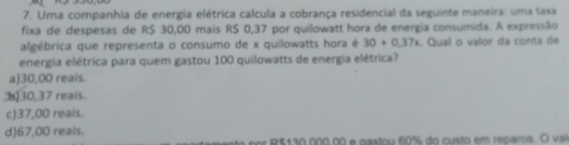 Uma companhia de energia elétrica calcula a cobrança residencial da seguinte maneira: uma taxa
fixa de despesas de R$ 30,00 mais R$ 0,37 por quilowatt hora de energia consumida. A expressão
algébrica que representa o consumo de x quilowatts hora é 30+0.37x L Qual o valor da conta de
energia elétrica para quem gastou 100 quilowatts de energia elétrica?
a) 30,00 reais.
b30, 37 reals.
c) 37,00 reais.
d) 67,00 reals.
25130 000.00 e gastou 60% do custo em reparos. O vai