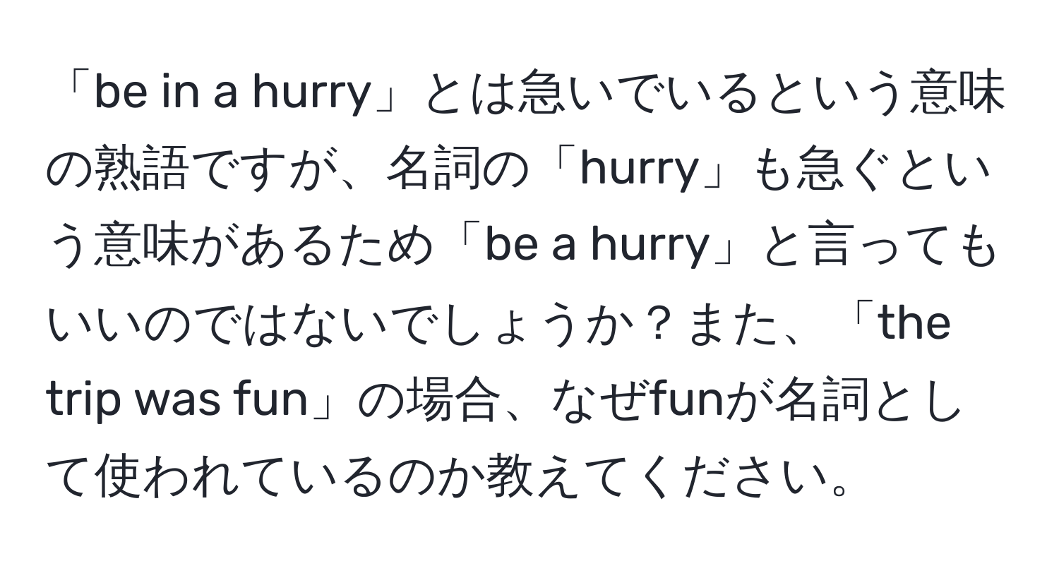 「be in a hurry」とは急いでいるという意味の熟語ですが、名詞の「hurry」も急ぐという意味があるため「be a hurry」と言ってもいいのではないでしょうか？また、「the trip was fun」の場合、なぜfunが名詞として使われているのか教えてください。