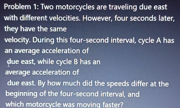 Problem 1: Two motorcycles are traveling due east 
with different velocities. However, four seconds later, 
they have the same 
velocity. During this four-second interval, cycle A has 
an average acceleration of 
due east, while cycle B has an 
average acceleration of 
due east. By how much did the speeds differ at the 
beginning of the four-second interval, and 
which motorcycle was moving faster?