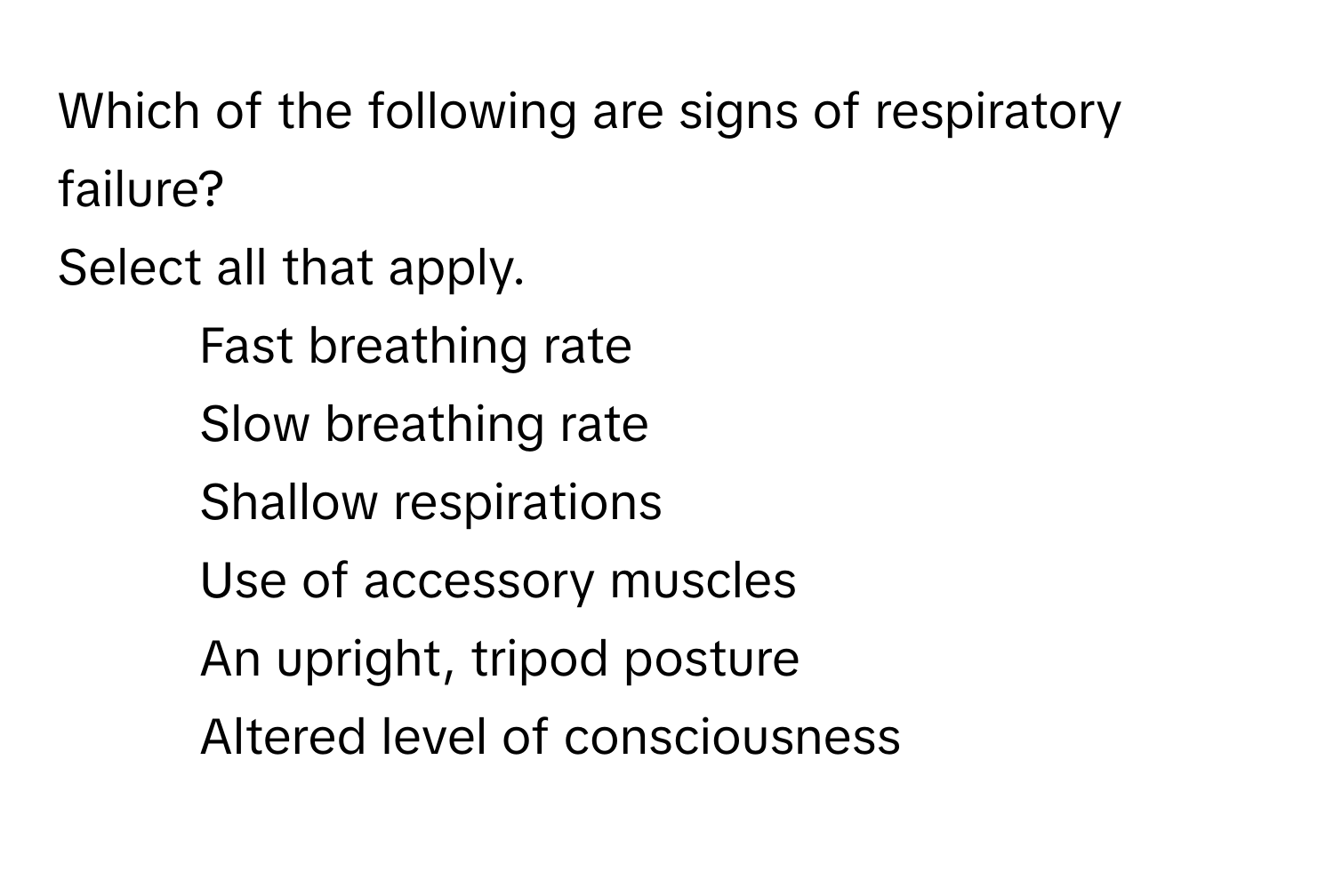 Which of the following are signs of respiratory failure?

Select all that apply.
- Fast breathing rate
- Slow breathing rate
- Shallow respirations
- Use of accessory muscles
- An upright, tripod posture
- Altered level of consciousness