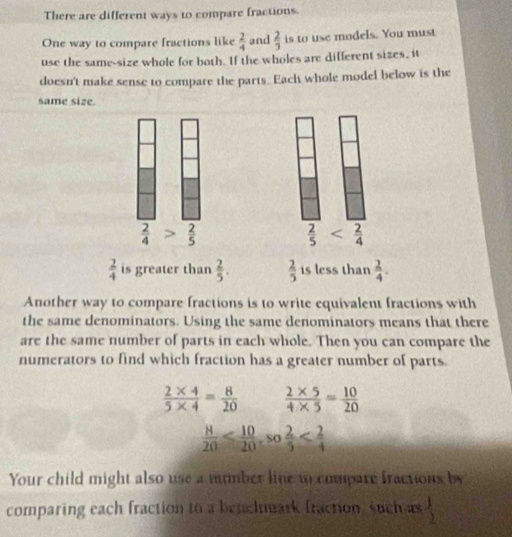 There are different ways to compare fractions. 
One way to compare fractions like  2/4  and  2/3  is to use models. You must 
use the same-size whole for both. If the wholes are different sizes, it 
doesn't make sense to compare the parts. Each whole model below is the 
same size.
 2/4 > 2/5 
 2/5 
 2/4  is greater than  2/5 .  2/5  is less than  2/4 . 
Another way to compare fractions is to write equivalent fractions with 
the same denominators. Using the same denominators means that there 
are the same number of parts in each whole. Then you can compare the 
numerators to find which fraction has a greater number of parts.
 (2* 4)/5* 4 = 8/20   (2* 5)/4* 5 = 10/20 
 8/20  , so 2/5 
Your child might also use a mumber line to compare fractions by 
comparing each fraction to a benchmark fraction such as  1/2 