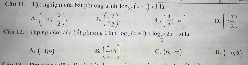 Tập nghiệm của bất phương trình log _0.5(x-1)>1 là
A. (-∈fty ;- 3/2 ). (1; 3/2 ). ( 3/2 ;+∈fty ). D. [1; 3/2 ). 
B.
C.
Câu 12. Tập nghiệm của bất phương trình log _ π /4 (x+1)>log _ π /4 (2x-5) là
A. (-1;6) B. ( 5/2 ;6) C. (6;+∈fty ) D. (-∈fty ;6)