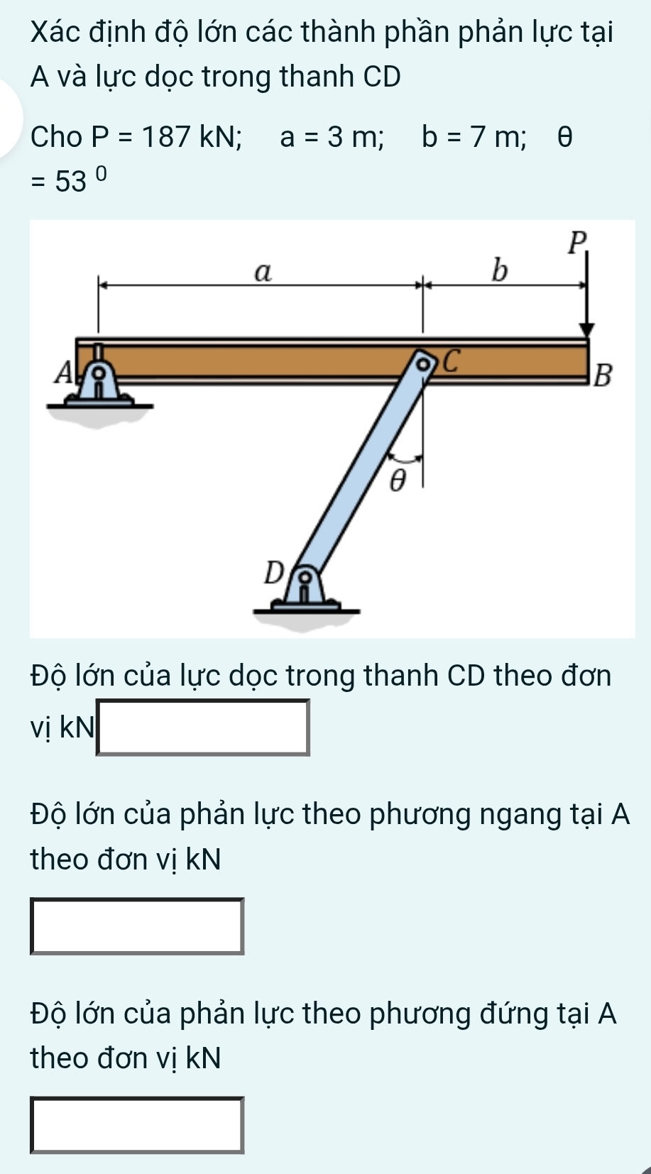 Xác định độ lớn các thành phần phản lực tại
A và lực dọc trong thanh CD
Cho P=187kN; a=3m; b=7m; θ
=53°
Độ lớn của lực dọc trong thanh CD theo đơn
vị kN
Độ lớn của phản lực theo phương ngang tại A
theo đơn vị kN
Độ lớn của phản lực theo phương đứng tại A
theo đơn vị kN