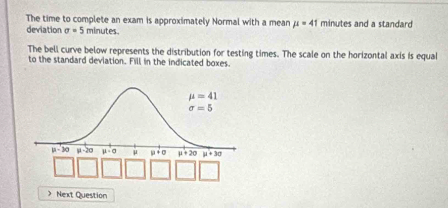 The time to complete an exam is approximately Normal with a mean mu =41 minutes and a standard
deviation sigma =5 minutes.
The bell curve below represents the distribution for testing times. The scale on the horizontal axis is equal
to the standard deviation. Fill in the indicated boxes.
Next Question