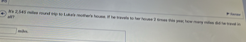 #6 
all? 
Refree 
It's 2,545 miles round trip to Luke's mother's house. If he travels to her house 2 times this year, how many miles did he travel in
miles.