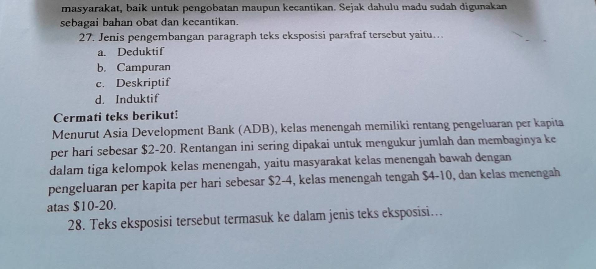 masyarakat, baik untuk pengobatan maupun kecantikan. Sejak dahulu madu sudah digunakan
sebagai bahan obat dan kecantikan.
27. Jenis pengembangan paragraph teks eksposisi parafraf tersebut yaitu...
a. Deduktif
b. Campuran
c. Deskriptif
d. Induktif
Cermati teks berikut!
Menurut Asia Development Bank (ADB), kelas menengah memiliki rentang pengeluaran per kapita
per hari sebesar $2-20. Rentangan ini sering dipakai untuk mengukur jumlah dan membaginya ke
dalam tiga kelompok kelas menengah, yaitu masyarakat kelas menengah bawah dengan
pengeluaran per kapita per hari sebesar $2-4, kelas menengah tengah $4-10, dan kelas menengah
atas $10-20.
28. Teks eksposisi tersebut termasuk ke dalam jenis teks eksposisi.