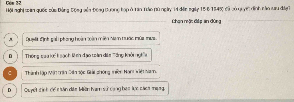 Hội nghị toàn quốc của Đảng Cộng sản Đông Dương họp ở Tân Trào (từ ngày 14 đến ngày 15 -8-1945) đã có quyết định nào sau đây?
Chọn một đáp án đúng
A Quyết định giải phóng hoàn toàn miền Nam trước mùa mưa.
B Thông qua kế hoạch lãnh đạo toàn dân Tổng khởi nghĩa.
C Thành lập Mặt trận Dân tộc Giải phóng miền Nam Việt Nam.
D Quyết định để nhân dân Miền Nam sử dụng bạo lực cách mạng.