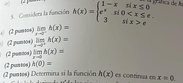 (2 pu gráfica de h 
5. Considera la función h(x)=beginarrayl 1-xsix≤ 0 e^xsi0 eendarray.
a) (2 puntos) limlimits _xto 0^-h(x)=
(2 puntos) limlimits _xto 0^+h(x)=
(2 puntos) limlimits _xto 0h(x)=
(2 puntos) h(0)=
(2 puntos) Determina si la función h(x) es continua en x=0.