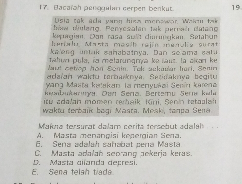 Bacalah penggalan cerpen berikut.
19.
Usia tak ada yang bisa menawar. Waktu tak
bisa diulang. Penyesalan tak pernah datang
kepagian. Dan rasa sulit diurungkan. Setahun
berlalu, Masta masih rajin menulis surat
kaleng untuk sahabatnya. Dan selama satu
tahun pula, ia melarungnya ke laut. Ia akan ke
laut setiap hari Senin. Tak sekadar hari, Senin
adalah waktu terbaiknya. Setidaknya begitu
yang Masta katakan. Ia menyukai Senin karena
kesibukannya. Dan Sena. Bertemu Sena kala
itu adalah momen terbaik. Kini, Senin tetaplah
waktu terbaik bagi Masta. Meski, tanpa Sena.
Makna tersurat dalam cerita tersebut adalah . . .
A. Masta menangisi kepergian Sena.
B. Sena adalah sahabat pena Masta.
C. Masta adalah seorang pekerja keras.
D. Masta dilanda depresi.
E. Sena telah tiada.