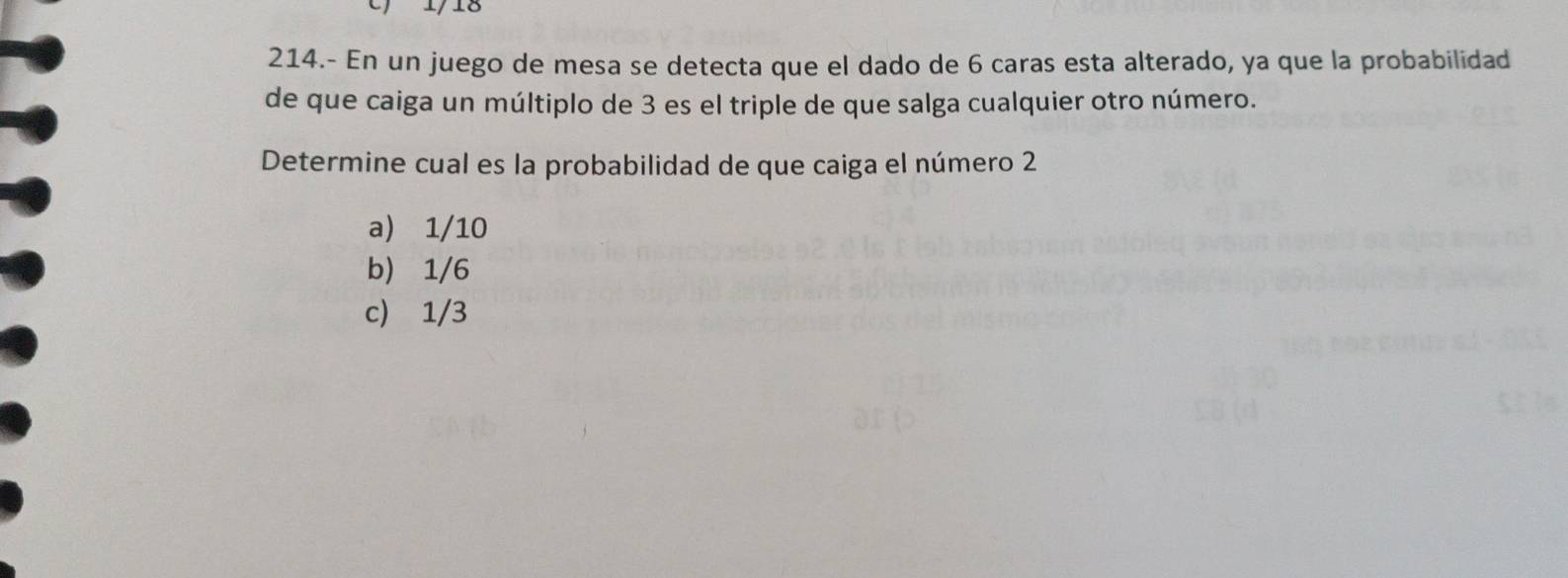 1/18
214.- En un juego de mesa se detecta que el dado de 6 caras esta alterado, ya que la probabilidad
de que caiga un múltiplo de 3 es el triple de que salga cualquier otro número.
Determine cual es la probabilidad de que caiga el número 2
a) 1/10
b) 1/6
c) 1/3