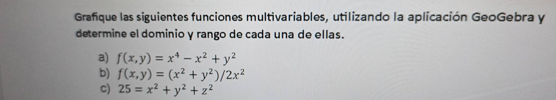 Grafique las siguientes funciones multivariables, utilizando la aplicación GeoGebra y
determine el dominio y rango de cada una de ellas.
a) f(x,y)=x^4-x^2+y^2
b) f(x,y)=(x^2+y^2)/2x^2
c) 25=x^2+y^2+z^2