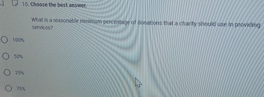 Choose the best answer.
What is a reasonable minimum percentage of donations that a charity should use in providing
services?
100%
50%
25%
75%