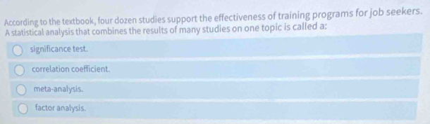 According to the textbook, four dozen studies support the effectiveness of training programs for job seekers.
A statistical analysis that combines the results of many studies on one topic is called a:
significance test.
correlation coefficient.
meta-analysis.
factor analysis.