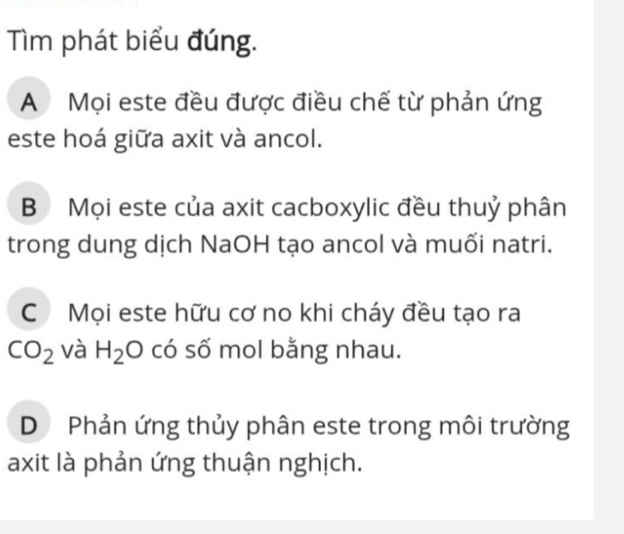 Tìm phát biểu đúng.
A Mọi este đều được điều chế từ phản ứng
este hoá giữa axit và ancol.
B Mọi este của axit cacboxylic đều thuỷ phân
trong dung dịch NaOH tạo ancol và muối natri.
CMọi este hữu cơ no khi cháy đều tạo ra
CO_2 và H_2O có số mol bằng nhau.
D Phản ứng thủy phân este trong môi trường
axit là phản ứng thuận nghịch.