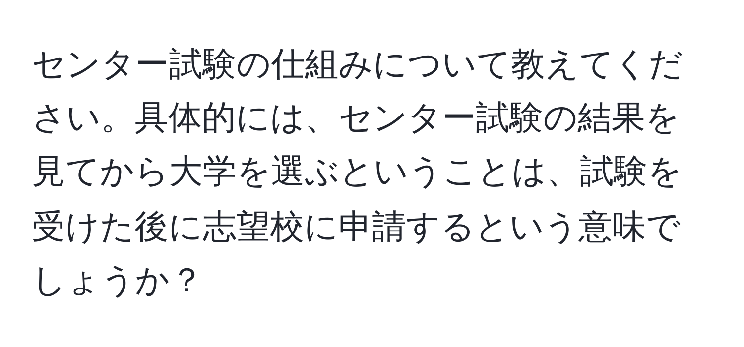 センター試験の仕組みについて教えてください。具体的には、センター試験の結果を見てから大学を選ぶということは、試験を受けた後に志望校に申請するという意味でしょうか？