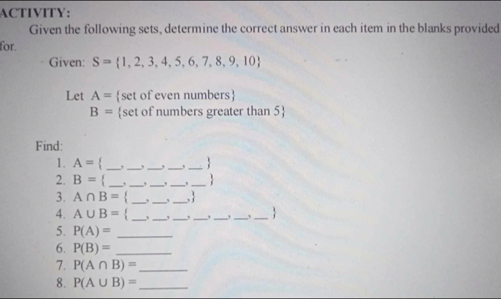 ACTIVITY: 
Given the following sets, determine the correct answer in each item in the blanks provided 
for. 
Given: S= 1,2,3,4,5,6,7,8,9,10
Let A= set of even numbers
B= set of numbers greater than 5
Find: 
1. A= _ , _ ,_  ,_  , _ 
2. B= _ , _ , _ , _ , _ 
3. A∩ B= _ ,_  ,_  ,
4. A∪ B= _ , _ , _ ,_  _ , _ ,_ 
5. P(A)= _ 
6. P(B)= _ 
7. P(A∩ B)= _ 
8. P(A∪ B)= _