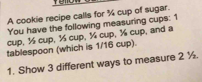 Yellow 
A cookie recipe calls for ¾ cup of sugar. 
You have the following measuring cups: 1
cup, ½ cup, ½ cup, ¼ cup, ½ cup, and a 
tablespoon (which is 1/16 cup). 
1. Show 3 different ways to measure 2 ½.