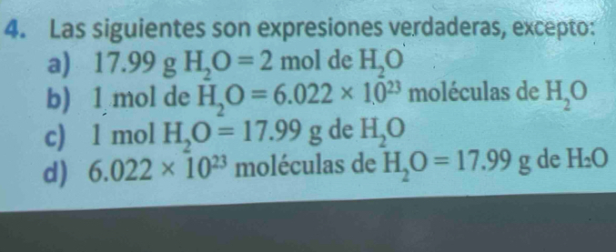 Las siguientes son expresiones verdaderas, excepto:
a) ) 17.99 g H_2O=2 mol de H_2O
b) 1 mol de H_2O=6.022* 10^(23) moléculas de H_2O
c) 1 mol H_2O=17.99g de H_2O
d) 6.022* 10^(23) moléculas de H_2O=17.99g de H_2O