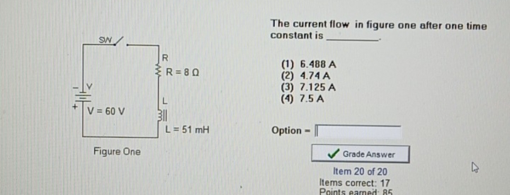 The current flow in figure one after one time
constant is _.
(1) 6.488 A
(2) 4.74 A
(3) 7.125 A
(4) 7.5 A
Option =□
Grade Answer
Item 20 of 20
Items correct: 17
Points eamed: 85