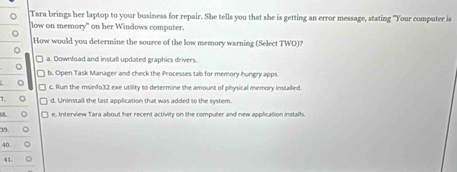 Tara brings her laptop to your business for repair. She tells you that she is getting an error message, stating "Your computer is
low on memory" on her Windows computer.
。
How would you determine the source of the low memory warning (Select TWO)?
。
a. Download and install updated graphics drivers.
。
b. Open Task Manager and check the Processes tab for memory-hungry apps.
, 。 c. Run the msinfo32.exe utility to determine the amount of physical memory installed.
7. 。 d. Uninstall the last application that was added to the system.
38. a e. Interview Tara about her recent activity on the computer and new application installs.
39.
40.
41.