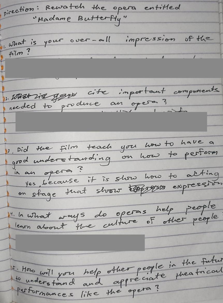 pirection: Rewatch the opera entitled
"Madame Butterfly "
1. What is your over-all impression of the
film?
cife important compotents
2
needed to produce an opess?
13. Did the film teach you how to have a
good understonding on how to perform
in an opers?
yes, because it is show how to acting
on stage that show
expressi
14. in what ways do operas help people
learn about the culture of other people
55. How will you help other people in the futur
to understand and appreciate theafrical
performances like the opera?