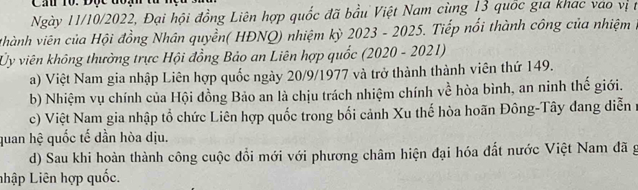 Ngày 11/10/2022, Đại hội đồng Liên hợp quốc đã bầu Việt Nam cùng 13 quốc gia khac vào vị t
v hành viên của Hội đồng Nhân quyền( HĐNQ) nhiệm kỳ 2023 - 2025. Tiếp nổi thành công của nhiệm ở
Ủy viên không thường trực Hội đồng Bảo an Liên hợp quốc (2020 - 2021)
a) Việt Nam gia nhập Liên hợp quốc ngày 20/9/1977 và trở thành thành viên thứ 149.
b) Nhiệm vụ chính của Hội đồng Bảo an là chịu trách nhiệm chính về hòa bình, an ninh thế giới.
c) Việt Nam gia nhập tổ chức Liên hợp quốc trong bối cảnh Xu thế hòa hoãn Đông-Tây đang diễn 1
quan hệ quốc tế dần hòa dịu.
d) Sau khi hoàn thành công cuộc đổi mới với phương châm hiện đại hóa đất nước Việt Nam đã g
Lhập Liên hợp quốc.