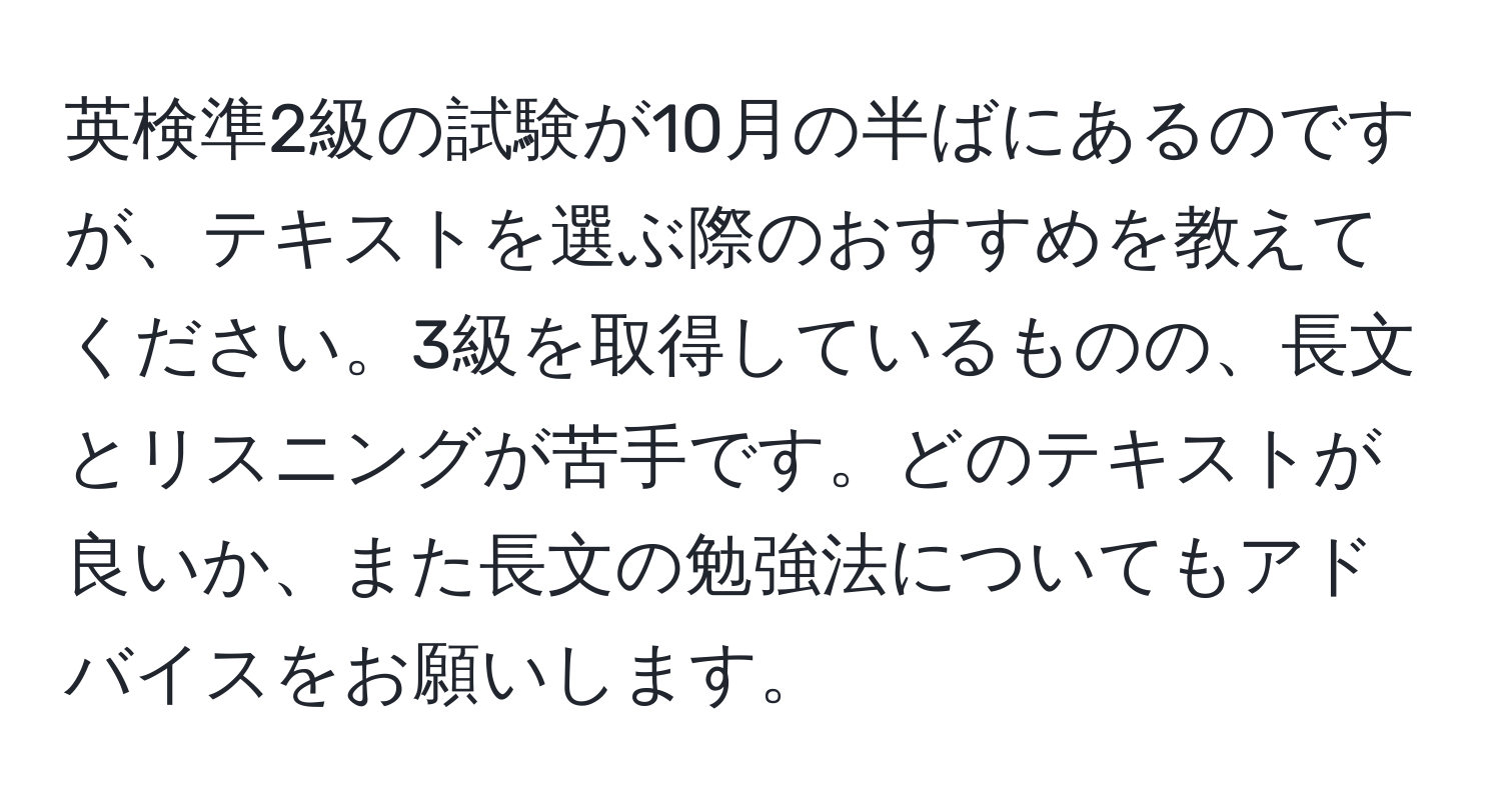 英検準2級の試験が10月の半ばにあるのですが、テキストを選ぶ際のおすすめを教えてください。3級を取得しているものの、長文とリスニングが苦手です。どのテキストが良いか、また長文の勉強法についてもアドバイスをお願いします。