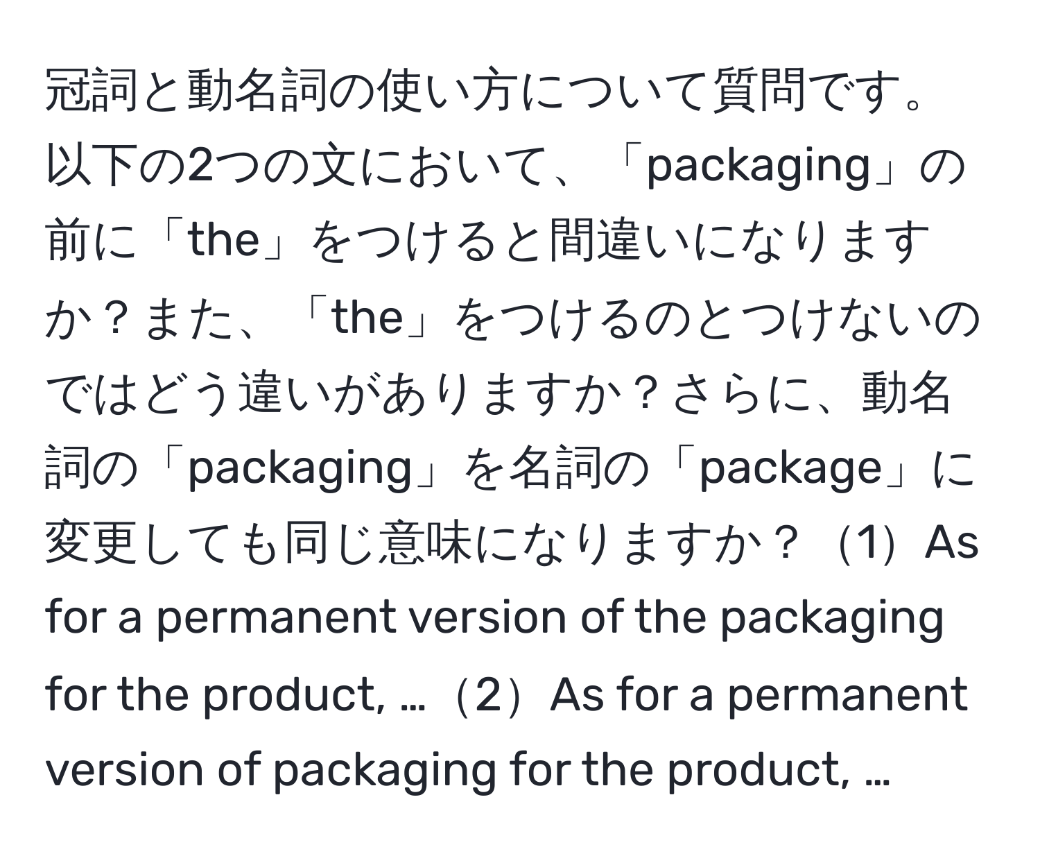 冠詞と動名詞の使い方について質問です。以下の2つの文において、「packaging」の前に「the」をつけると間違いになりますか？また、「the」をつけるのとつけないのではどう違いがありますか？さらに、動名詞の「packaging」を名詞の「package」に変更しても同じ意味になりますか？1As for a permanent version of the packaging for the product, …2As for a permanent version of packaging for the product, …