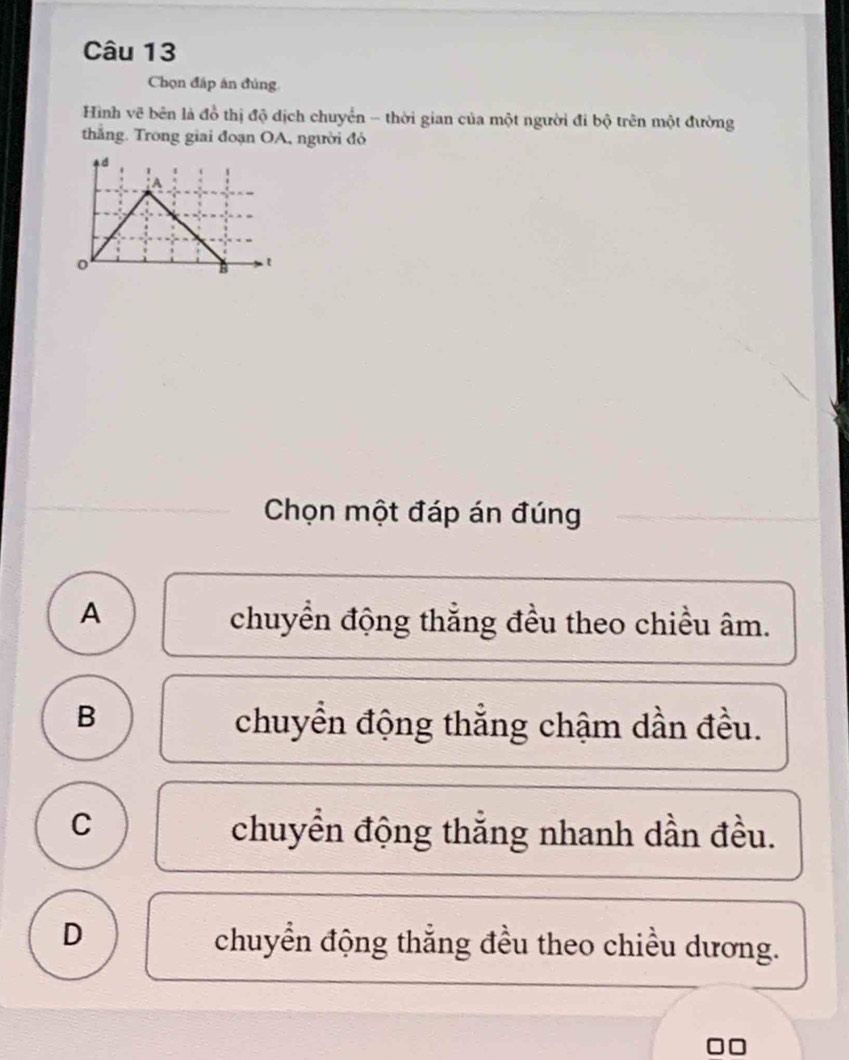 Chọn đấp án đủng
Hình vẽ bên là đồ thị độ dịch chuyển - thời gian của một người đi bộ trên một đường
thắng. Trong giai đoạn OA, người đó
Chọn một đáp án đúng
A
chuyển động thắng đều theo chiều âm.
B chuyển động thẳng chậm dần đều.
C chuyển động thắng nhanh dần đều.
D
chuyển động thắng đều theo chiều dương.
□□