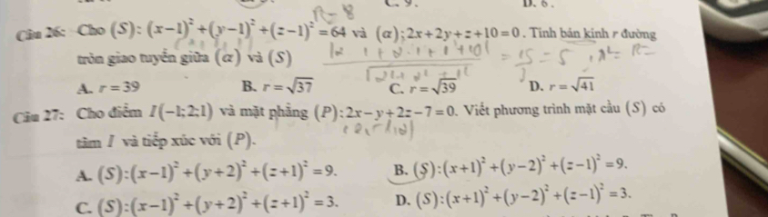 C9. D. 6 .
Câu 26: Cho(S):(x-1)^2+(y-1)^2+(z-1)^2=64 và (c );2x+2y+z+10=0. Tinh bản kinh r đường
tròn giao tuyển giữa (α) và (S)
A. r=39 B. r=sqrt(37) C. =sqrt(39) D. r=sqrt(41)
Câu 27: Cho điểm I(-1;2;1) và mặt phẳng (P): 2x-y+2z-7=0 Viết phương trình mặt cầu (S) có
tâm / và tiếp xúc với (P).
A. (S):(x-1)^2+(y+2)^2+(z+1)^2=9. B. (S):(x+1)^2+(y-2)^2+(z-1)^2=9.
C. (S):(x-1)^2+(y+2)^2+(z+1)^2=3. D. (S):(x+1)^2+(y-2)^2+(z-1)^2=3.