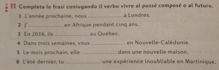 Completa le frasi coniugando il verbo vivre al passé composé o al futuro. 
1 L'année prochaine, nous _à Londres. 
2 J _en Afrique pendant cinq ans. 
3 En 2016, ils _au Québec. 
4 Dans trois semaines, vous _en Nouvelle-Calédonie. 
5 Le mois prochain, elle _dans une nouvelle maison. 
6 L'été dernier, tu _une expérience inoubliable en Martinique.